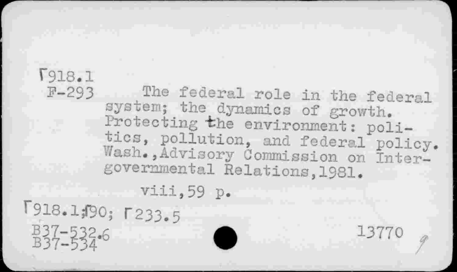 ﻿T918.1
F-293 ^The federal role in the federal system;.the dynamics of growth. Irotecting "the environment: politics, pollution, and federal policy, ./ash., Advisory Commission on Intergovernmental Relations,1981.
viii,59 p.
r918.1^90; T233.5 » • 13770 /